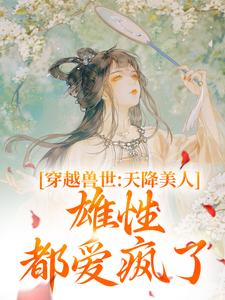 小说《穿越兽世：天降美人，雄性都爱疯了》章节免费阅读